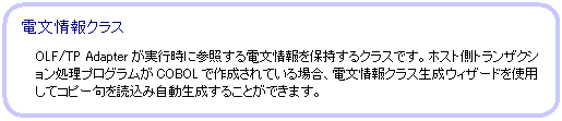 角丸四角形: 電文情報クラス OLF/TP Adapterが実行時に参照する電文情報を保持するクラスです。
ホスト側トランザクション処理プログラムがCOBOLで作成されている場合、電文情報クラス生成ウィザードを使用してコピー句を読込み自動生成することができます。
