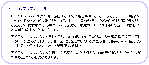 角丸四角形: アイテムマップファイル
OLF/TP Adapterが実行時に参照する電文情報を保持するファイルです。
バイナリ形式のファイルでcddという拡張子が付いています。ホスト側トランザクション処理プログラムがCOBOLで作成されている場合、アイテムマップ生成ウィザードを使用してコピー句を読込み自動生成することができます。
アイテムマップファイルを使用すると、MappedRecordでCOBOLの一意名標を指定してデータにアクセスが可能になる他、繰り返しを定義している集団項目に通常のIndex指定でデータにアクセスするといったことが可能になります。
アイテムマップファイルをご使用になる場合は、OLF/TP Adapter実行環境のバージョンが2.30以上である必要があります。